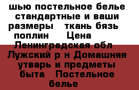 шью постельное белье стандартные и ваши размеры . ткань бязь , поплин   › Цена ­ 150 - Ленинградская обл., Лужский р-н Домашняя утварь и предметы быта » Постельное белье   